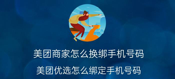 美团商家怎么换绑手机号码 美团优选怎么绑定手机号码？